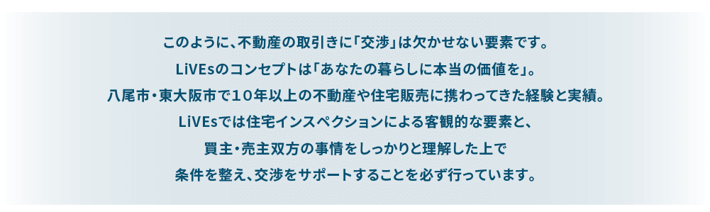 このように、不動産の取引きは様々な手続きや知識が必要になります。 LiVEsのコンセプトは「あなたの暮らしに本当の価値を」。 八尾市・東大阪市で１０年以上の不動産や住宅販売に携わってきた経験と実績。 社内にも不動産取引にかかる有資格者を抱え、また専門家ネットワークを活かし安心して不動産の取引が完結するようサポートをお約束いたします。