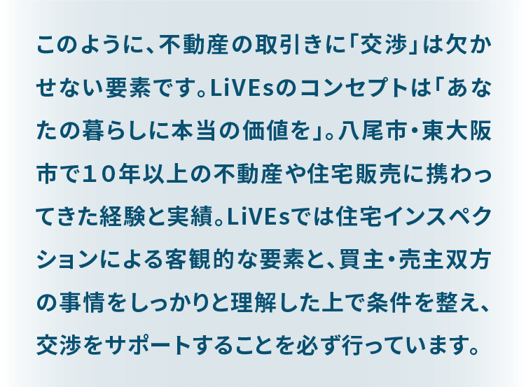 このように、不動産の取引きは様々な手続きや知識が必要になります。 LiVEsのコンセプトは「あなたの暮らしに本当の価値を」。 八尾市・東大阪市で１０年以上の不動産や住宅販売に携わってきた経験と実績。 社内にも不動産取引にかかる有資格者を抱え、また専門家ネットワークを活かし安心して不動産の取引が完結するようサポートをお約束いたします。