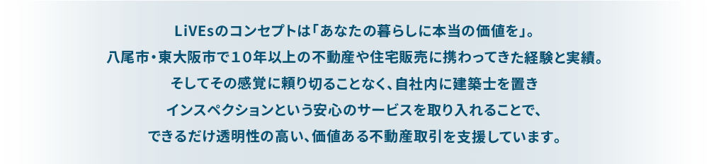 LiVEsのコンセプトは「あなたの暮らしに本当の価値を」。 八尾市・東大阪市で１０年以上の不動産や住宅販売に携わってきた経験と実績。 そしてその感覚に頼り切ることなく、自社内に建築士を置きインスペクションという安心のサービスを取り入れることで、 できるだけ透明性の高い、価値ある不動産取引を支援しています。