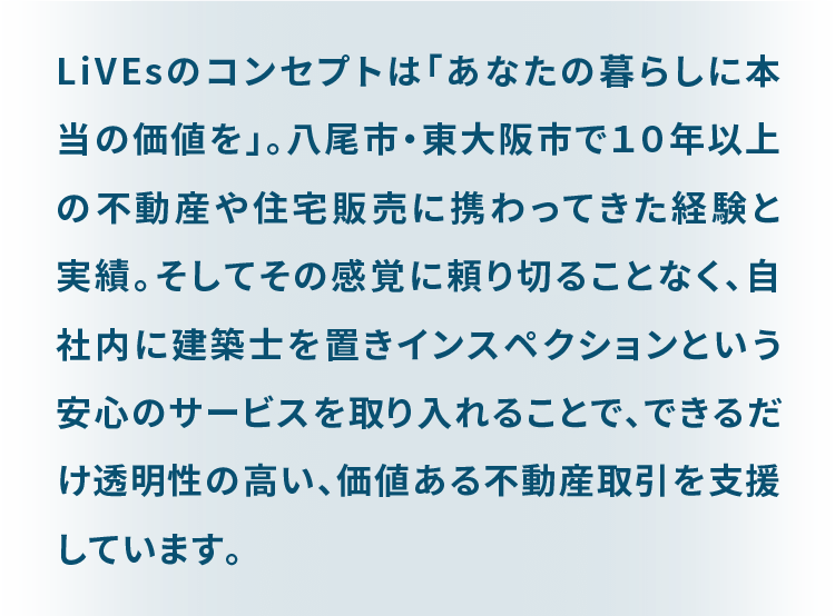 LiVEsのコンセプトは「あなたの暮らしに本当の価値を」。 八尾市・東大阪市で１０年以上の不動産や住宅販売に携わってきた経験と実績。 そしてその感覚に頼り切ることなく、自社内に建築士を置きインスペクションという安心のサービスを取り入れることで、 できるだけ透明性の高い、価値ある不動産取引を支援しています。