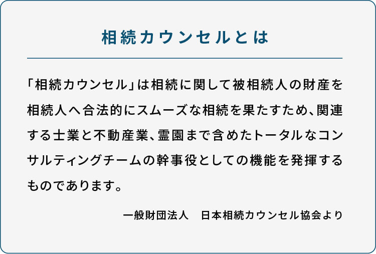 //相続カウンセルとは  「相続カウンセル」は相続に関して被相続人の財産を相続人へ合法的にスムーズな相続を果たすため、関連する士業と不動産業、霊園まで含めたトータルなコンサルティングチームの幹事役としての機能を発揮するものであります。  一般財団法人　日本相続カウンセル協会より