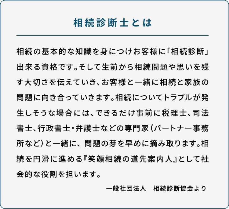 //相続診断士とは 相続の基本的な知識を身につけお客様に「相続診断」出来る資格です。そして生前から相続問題や思いを残す大切さを伝えていき、お客様と一緒に相続と家族の問題に向き合っていきます。相続についてトラブルが発生しそうな場合には、できるだけ事前に税理士、司法書士、行政書士・弁護士などの専門家（パートナー事務所など）と一緒に、 問題の芽を早めに摘み取ります。相続を円滑に進める『笑顔相続の道先案内人』として社会的な役割を担います。  一般社団法人　相続診断協会より