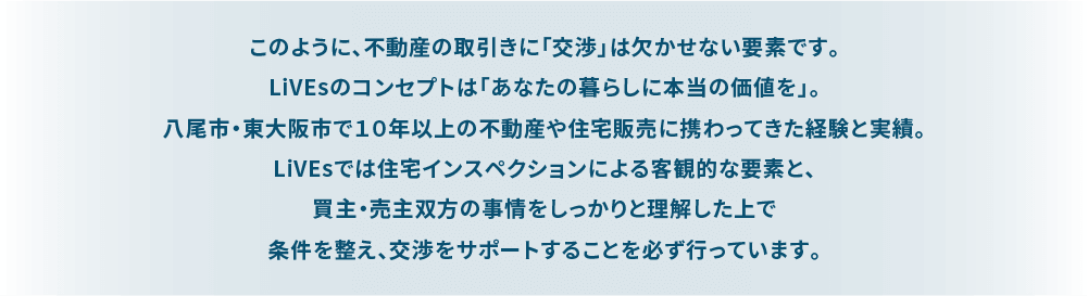 このように、不動産の取引きに「交渉」は欠かせない要素です。 LiVEsのコンセプトは「あなたの暮らしに本当の価値を」。 八尾市・東大阪市で１０年以上の不動産や住宅販売に携わってきた経験と実績。 LiVEsでは住宅インスペクションによる客観的な要素と、買主・売主双方の事情をしっかりと理解した上で条件を整え、交渉をサポートすることを必ず行っています。