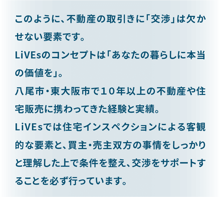 このように、不動産の取引きに「交渉」は欠かせない要素です。 LiVEsのコンセプトは「あなたの暮らしに本当の価値を」。 八尾市・東大阪市で１０年以上の不動産や住宅販売に携わってきた経験と実績。 LiVEsでは住宅インスペクションによる客観的な要素と、買主・売主双方の事情をしっかりと理解した上で条件を整え、交渉をサポートすることを必ず行っています。