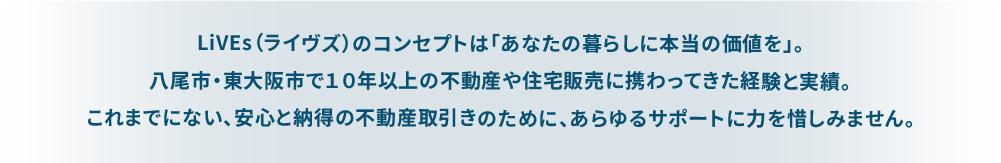 LiVEs（ライブズ）のコンセプトは「あなたの暮らしに本当の価値を」。 八尾市・東大阪市で１０年以上の不動産や住宅販売に携わってきた経験と実績。 これまでにない、安心と納得の不動産取引きのために、あらゆるサポートに力を惜しみません。