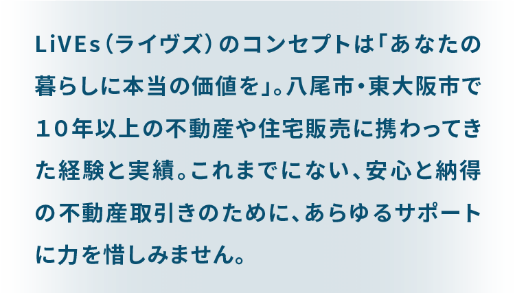 LiVEs（ライブズ）のコンセプトは「あなたの暮らしに本当の価値を」。 八尾市・東大阪市で１０年以上の不動産や住宅販売に携わってきた経験と実績。 これまでにない、安心と納得の不動産取引きのために、あらゆるサポートに力を惜しみません。