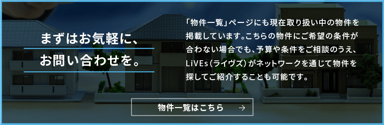 まずはお気軽に、お問い合わせを。「物件一覧」ページにも現在取り扱い中の物件を掲載しています。こちらの物件にご希望の条件が合わない場合でも、予算や条件をご相談のうえ、LiVEs（ライブズ）がネットワークを通じて物件を探してご紹介することも可能です。