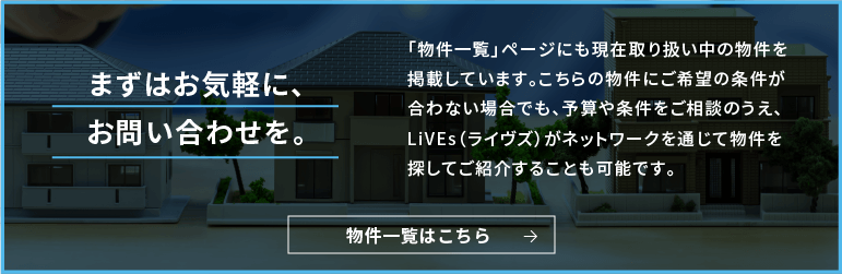 まずはお気軽に、お問い合わせを。「物件一覧」ページにも現在取り扱い中の物件を掲載しています。こちらの物件にご希望の条件が合わない場合でも、予算や条件をご相談のうえ、LiVEs(ライブズ)がネットワークを通じて物件を探してご紹介することも可能です。